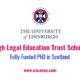 Eligibility The scholarship is open to anyone who, by the start of the PhD programme, holds an honours or a masters degree in law (or equivalent), and who is accepted by the University of Edinburgh for postgraduate study. Preference will be given to those holding a masters degree. A possible route into the PhD is to enrol in the first instance for the one-year degree of LLM by Research (for which the Edinburgh Legal Education Trust also provides a scholarship) and then, if things go well, to switch to the PhD in the course of the year; after switching the student is deemed always to have been registered for the PhD.